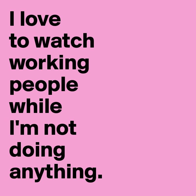 I love 
to watch 
working 
people 
while 
I'm not 
doing 
anything.