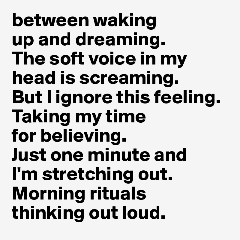 between waking 
up and dreaming. 
The soft voice in my head is screaming. 
But I ignore this feeling. 
Taking my time 
for believing. 
Just one minute and 
I'm stretching out. 
Morning rituals 
thinking out loud.
