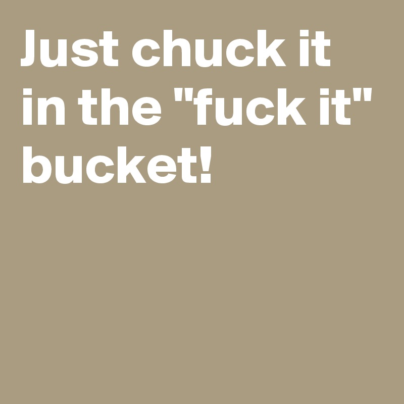 Just chuck it
in the "fuck it"
bucket!


