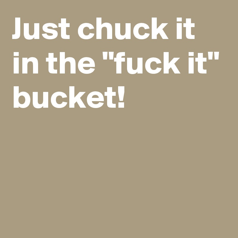 Just chuck it
in the "fuck it"
bucket!


