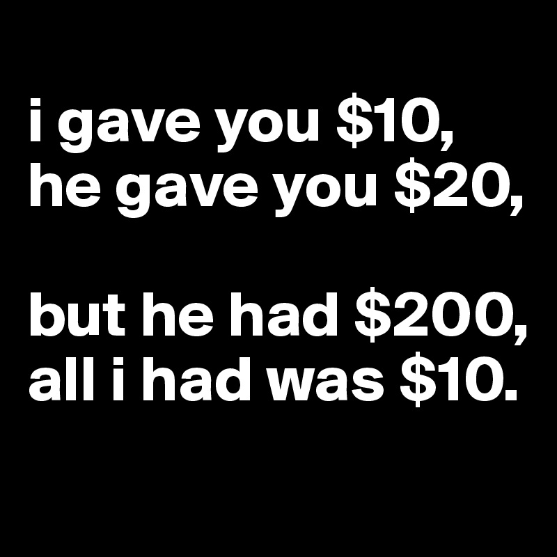 
i gave you $10,
he gave you $20,

but he had $200,
all i had was $10.
