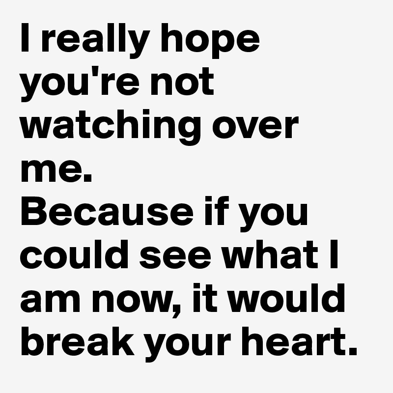 I really hope you're not watching over me. 
Because if you could see what I am now, it would break your heart.