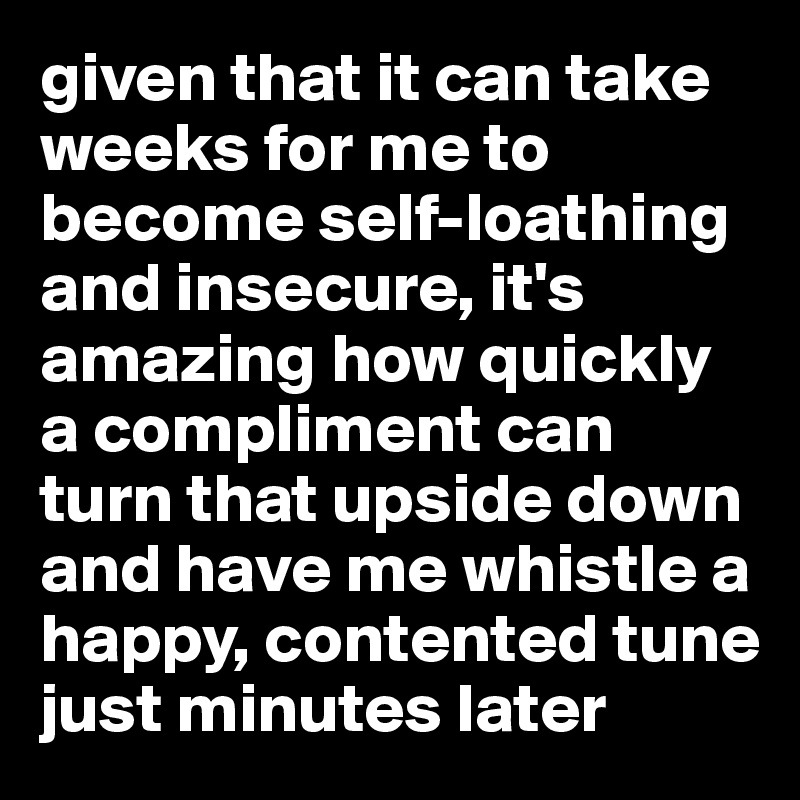 given that it can take weeks for me to become self-loathing and insecure, it's amazing how quickly a compliment can turn that upside down and have me whistle a happy, contented tune just minutes later