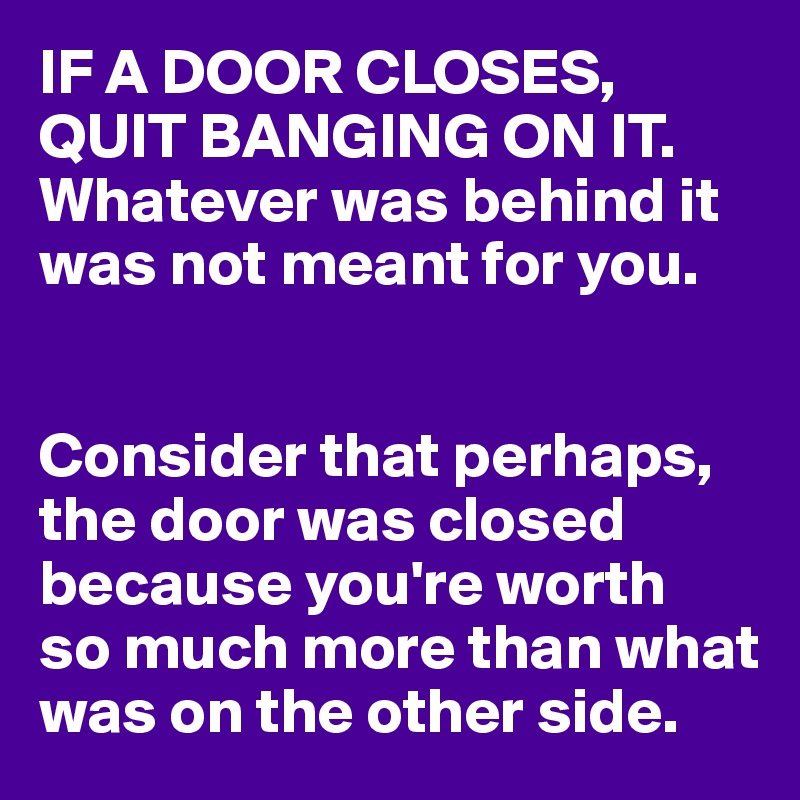 IF A DOOR CLOSES,
QUIT BANGING ON IT.
Whatever was behind it was not meant for you.


Consider that perhaps, the door was closed because you're worth 
so much more than what was on the other side.