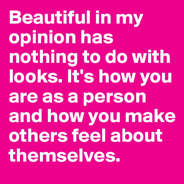 Beautiful in my opinion has nothing to do with looks. It's how you are as a person and how you make others feel about themselves.