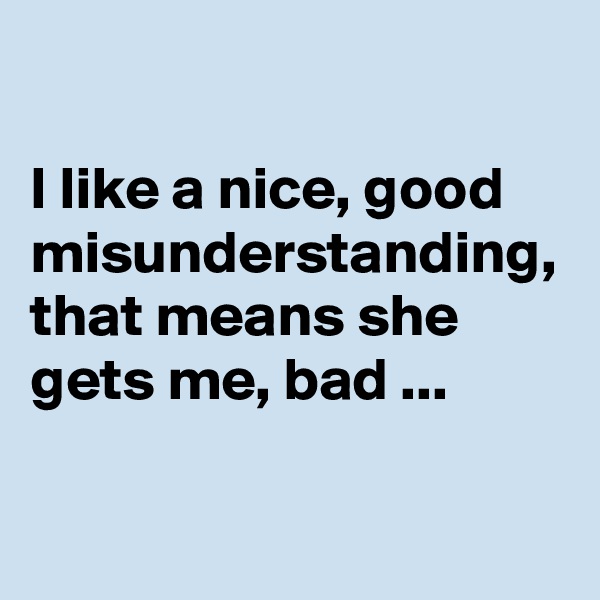 

I like a nice, good misunderstanding, that means she gets me, bad ...