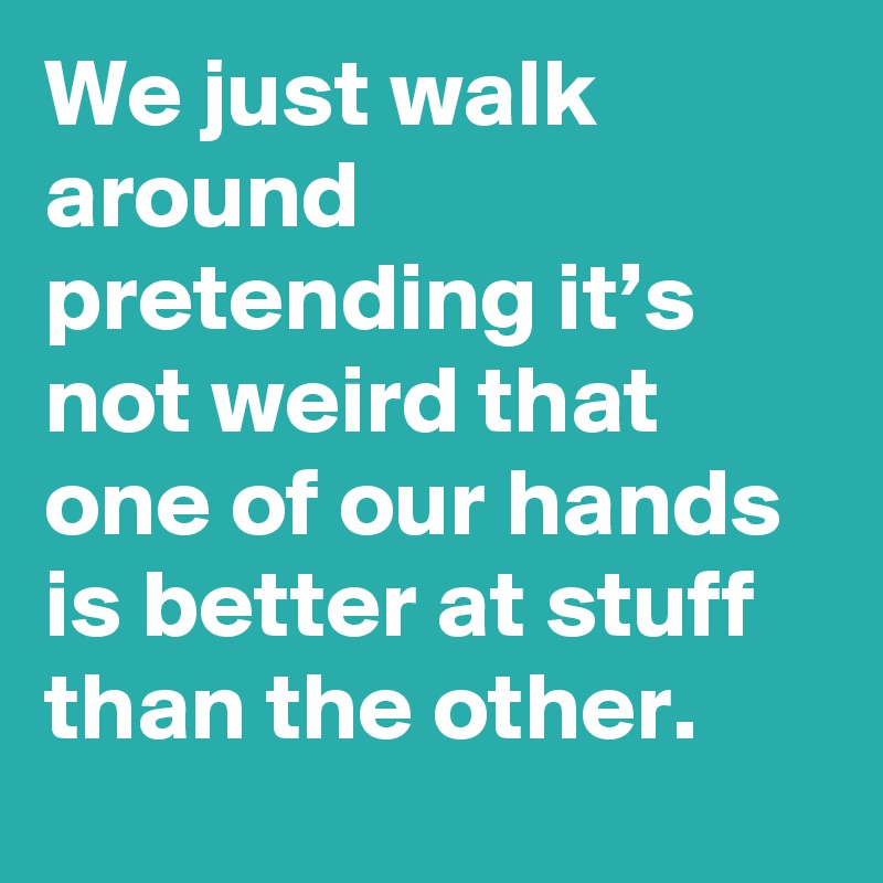 We just walk around pretending it’s not weird that one of our hands is better at stuff than the other.