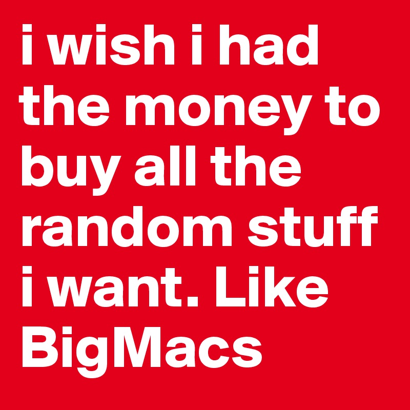 i wish i had the money to buy all the random stuff i want. Like BigMacs