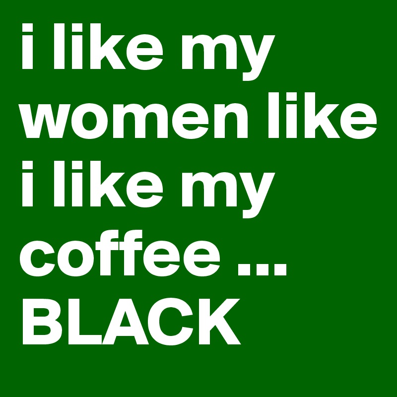 i like my women like i like my coffee ...
BLACK
