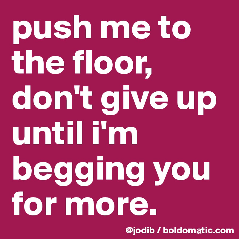 push me to the floor, don't give up until i'm begging you for more.