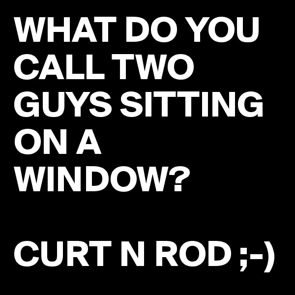 WHAT DO YOU CALL TWO GUYS SITTING ON A WINDOW?

CURT N ROD ;-)