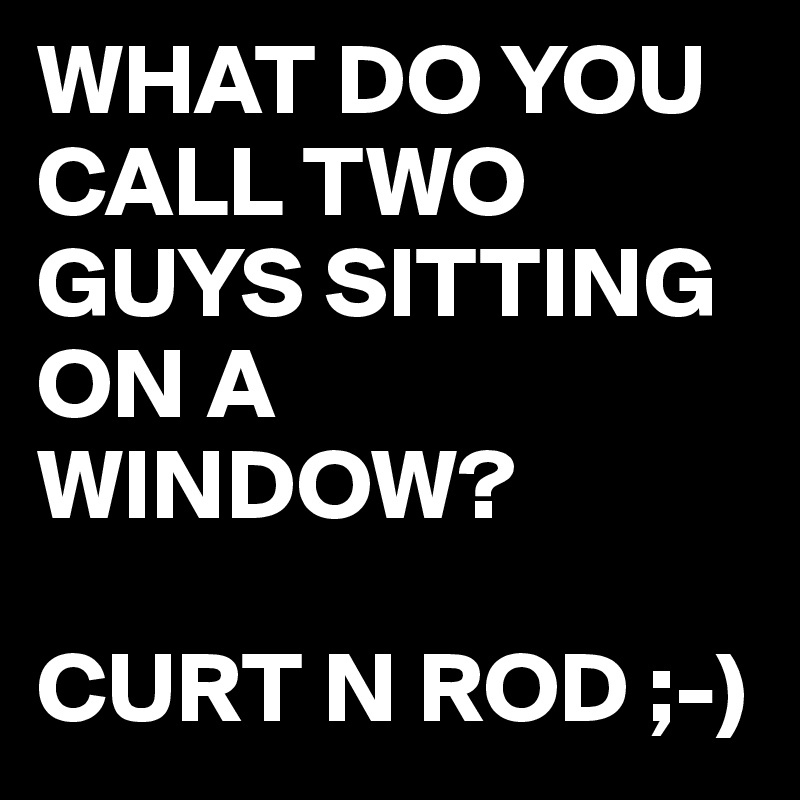 WHAT DO YOU CALL TWO GUYS SITTING ON A WINDOW?

CURT N ROD ;-)