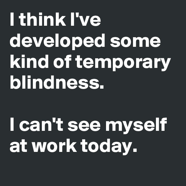 I think I've developed some kind of temporary blindness.

I can't see myself at work today.