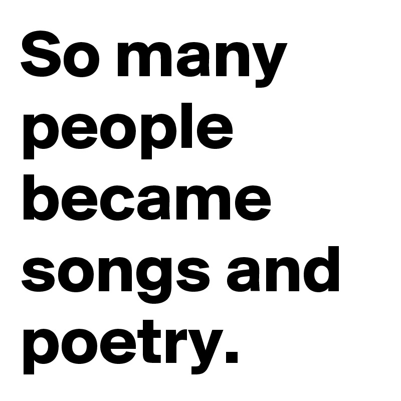 So many people became songs and poetry. 