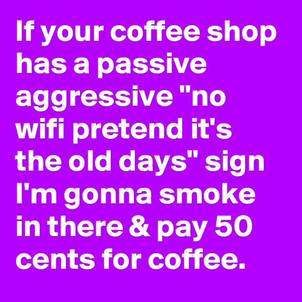 If your coffee shop has a passive aggressive "no wifi pretend it's the old days" sign I'm gonna smoke in there & pay 50 cents for coffee.