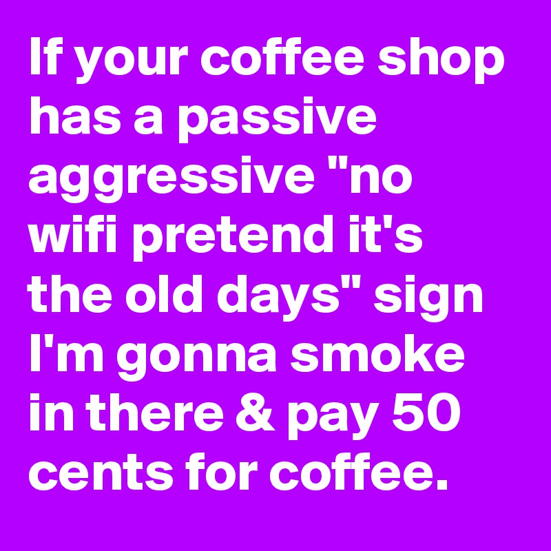 If your coffee shop has a passive aggressive "no wifi pretend it's the old days" sign I'm gonna smoke in there & pay 50 cents for coffee.