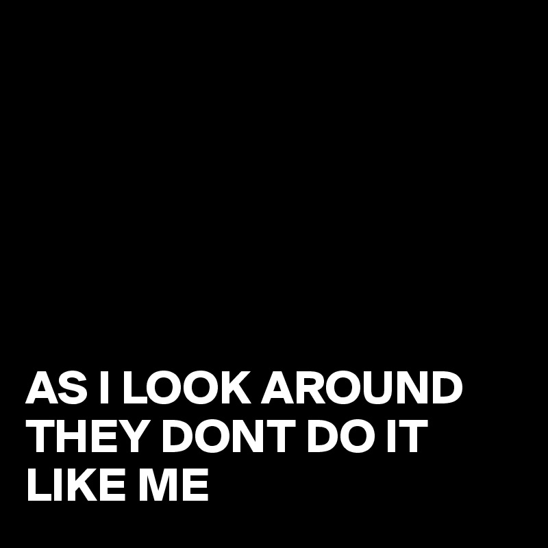 






AS I LOOK AROUND THEY DONT DO IT LIKE ME