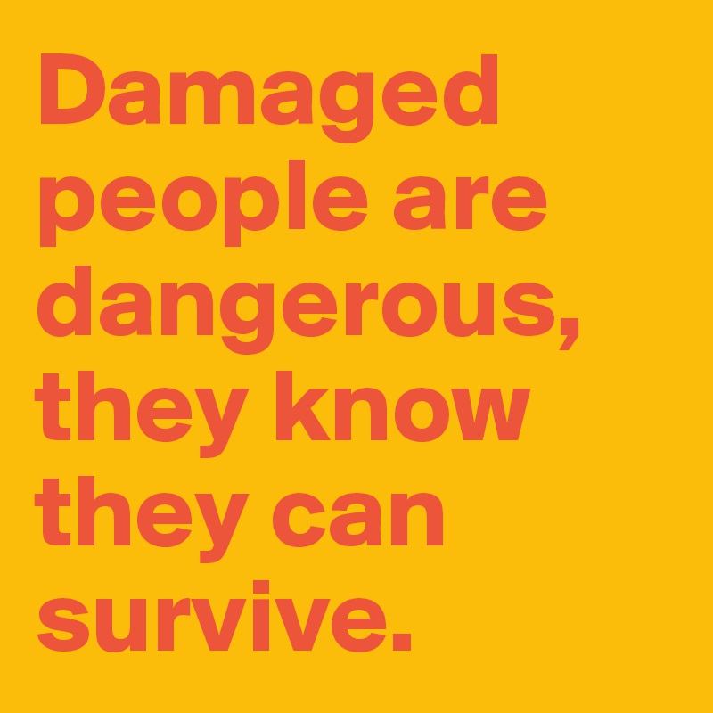 Damaged people are dangerous, they know they can survive.