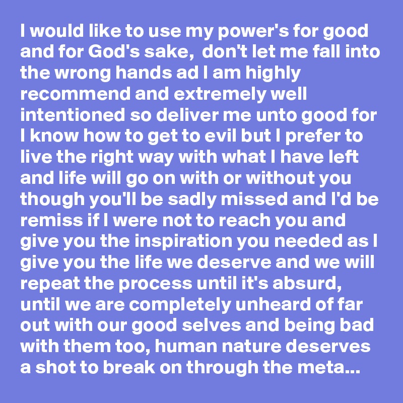 I would like to use my power's for good and for God's sake,  don't let me fall into the wrong hands ad I am highly recommend and extremely well intentioned so deliver me unto good for I know how to get to evil but I prefer to live the right way with what I have left and life will go on with or without you though you'll be sadly missed and I'd be remiss if I were not to reach you and give you the inspiration you needed as I give you the life we deserve and we will repeat the process until it's absurd, until we are completely unheard of far out with our good selves and being bad with them too, human nature deserves a shot to break on through the meta...