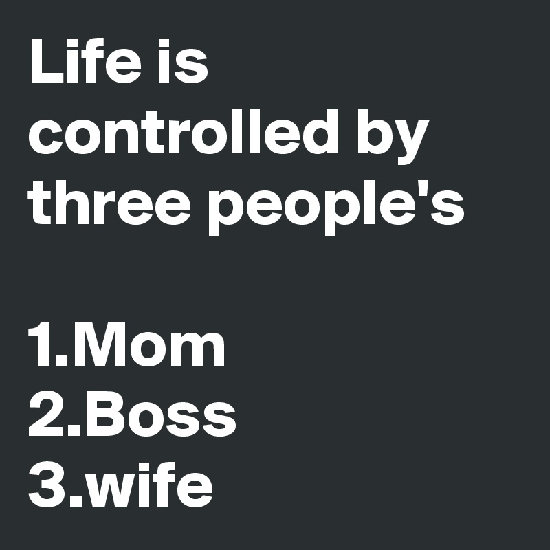 Life is controlled by three people's 

1.Mom
2.Boss
3.wife