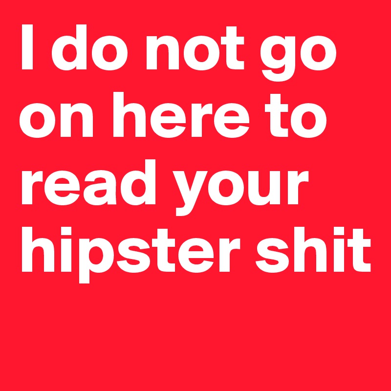 I do not go on here to read your hipster shit
