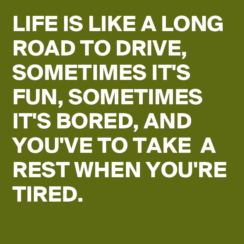 LIFE IS LIKE A LONG ROAD TO DRIVE, SOMETIMES IT'S FUN, SOMETIMES IT'S BORED, AND YOU'VE TO TAKE  A REST WHEN YOU'RE TIRED.