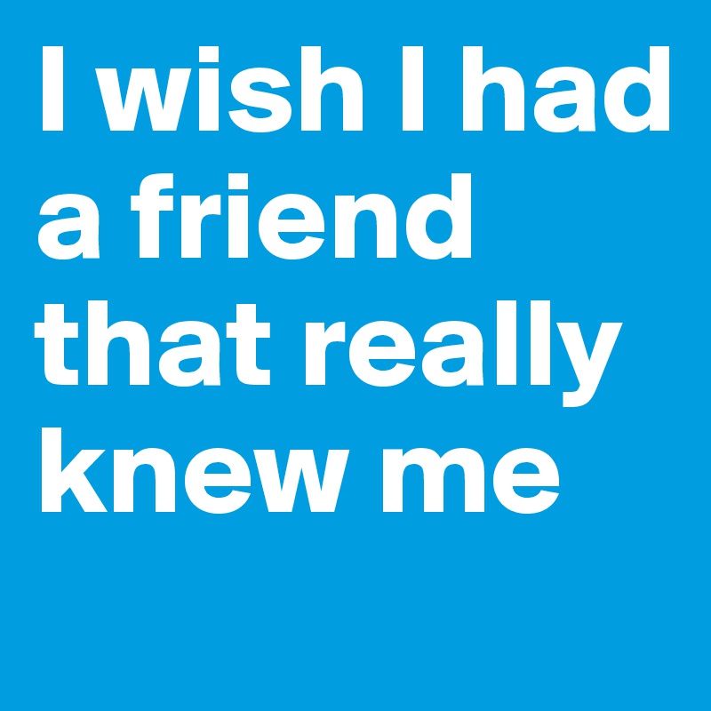 I wish I had a friend that really knew me