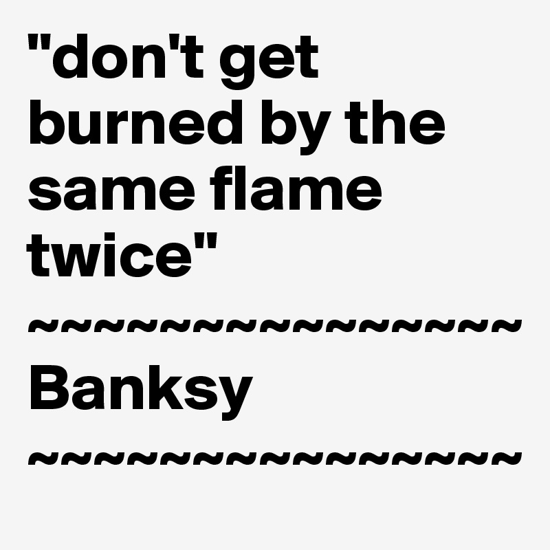 "don't get burned by the same flame twice"
~~~~~~~~~~~~~~~
Banksy
~~~~~~~~~~~~~~~