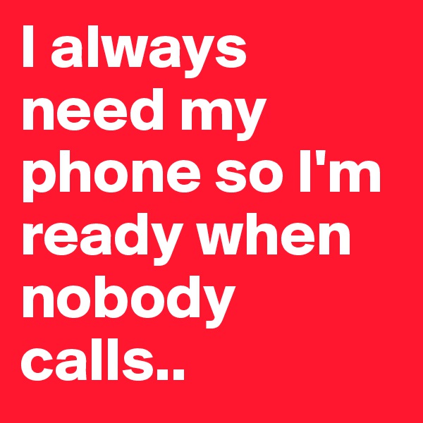 I always need my phone so I'm ready when nobody calls..