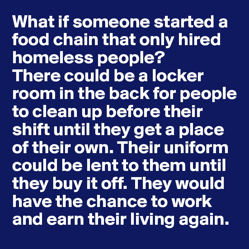 What if someone started a food chain that only hired homeless people? 
There could be a locker room in the back for people to clean up before their shift until they get a place of their own. Their uniform could be lent to them until they buy it off. They would have the chance to work and earn their living again. 
