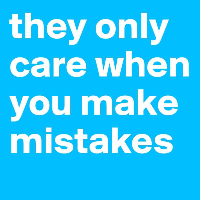 they only care when you make mistakes
