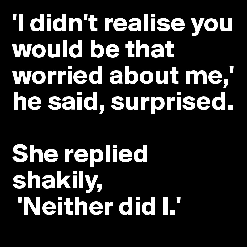 'I didn't realise you would be that worried about me,' he said, surprised.

She replied shakily,
 'Neither did I.'