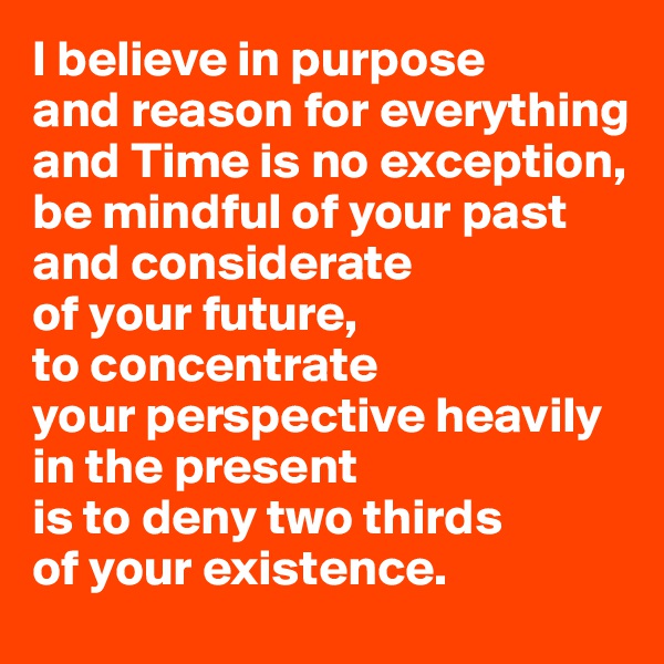 I believe in purpose 
and reason for everything and Time is no exception, 
be mindful of your past and considerate 
of your future, 
to concentrate 
your perspective heavily in the present 
is to deny two thirds 
of your existence.