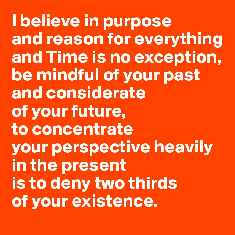 I believe in purpose 
and reason for everything and Time is no exception, 
be mindful of your past and considerate 
of your future, 
to concentrate 
your perspective heavily in the present 
is to deny two thirds 
of your existence.