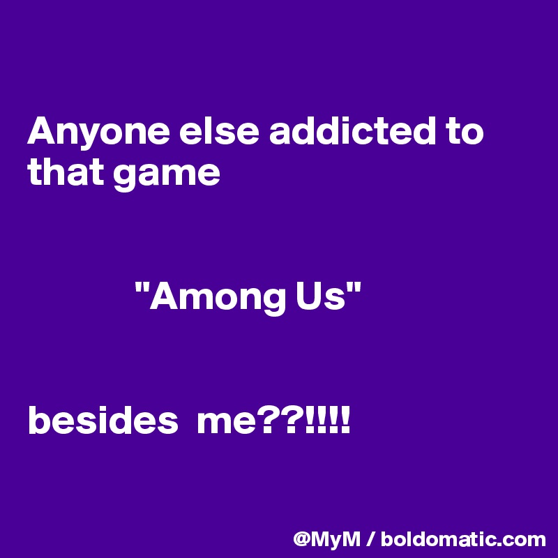 

Anyone else addicted to that game       
    

             "Among Us"


besides  me??!!!!

