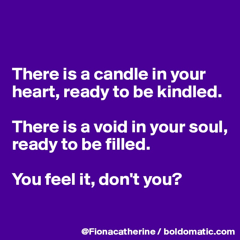 There is a candle in your heart, ready to be kindled. There is a void ...