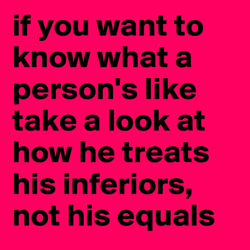 if you want to know what a person's like take a look at how he treats his inferiors, not his equals