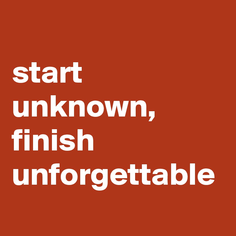 start unknown, finish unforgettable