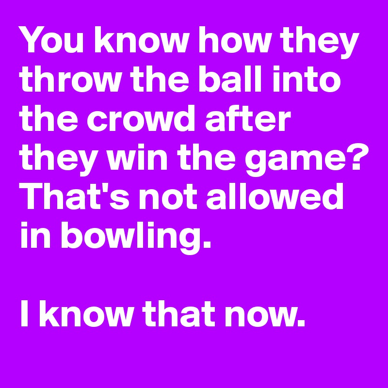 You know how they throw the ball into the crowd after they win the game? 
That's not allowed in bowling.

I know that now.