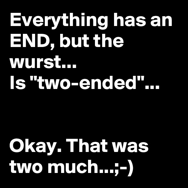 Everything has an END, but the wurst...
Is "two-ended"...


Okay. That was two much...;-)