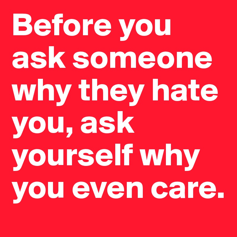 Before you ask someone why they hate you, ask yourself why you even care.