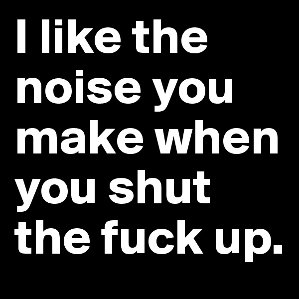I like the noise you make when you shut the fuck up. 