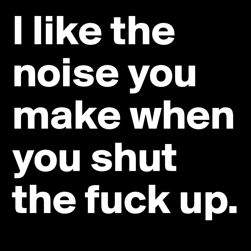 I like the noise you make when you shut the fuck up. 