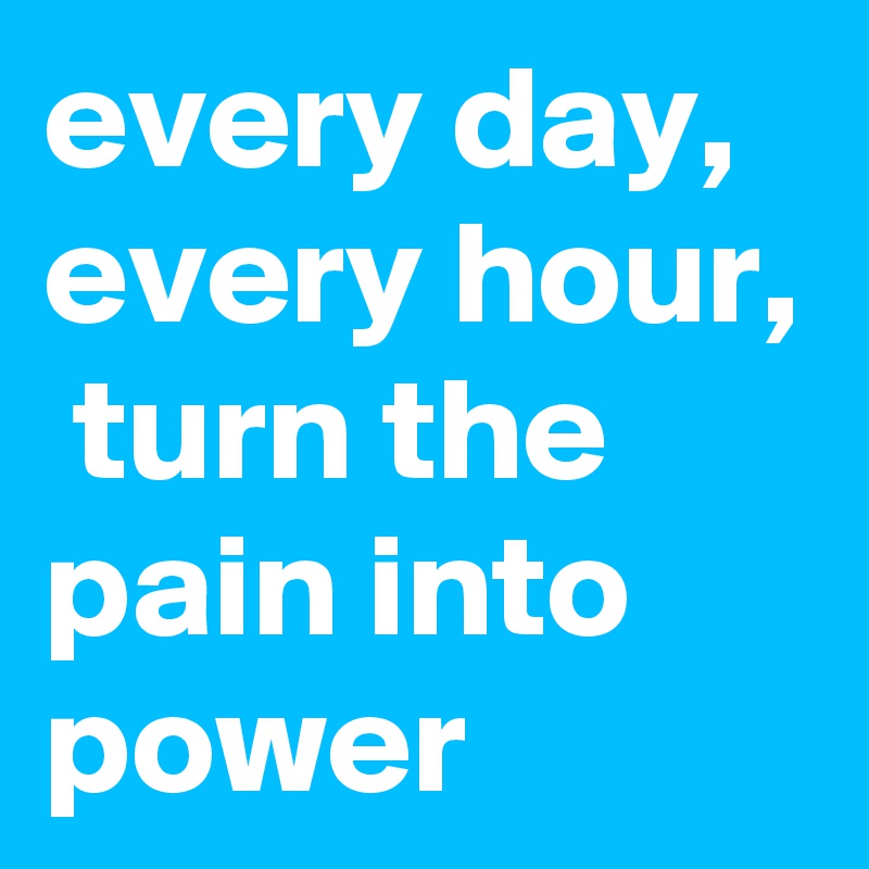every day,
every hour,  turn the pain into power