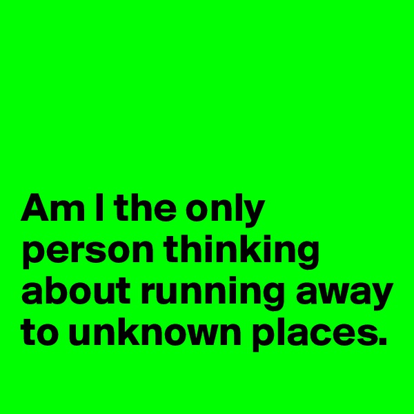 



Am I the only person thinking about running away to unknown places.