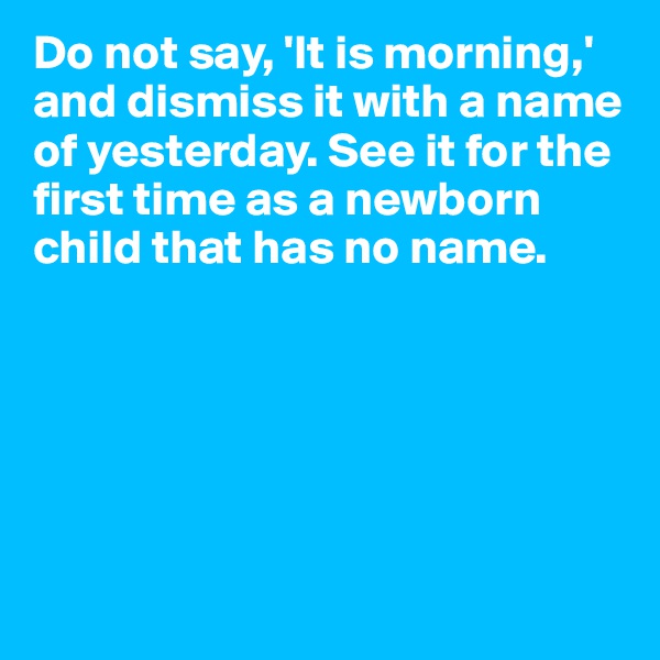 Do not say, 'It is morning,' and dismiss it with a name of yesterday. See it for the first time as a newborn child that has no name.






