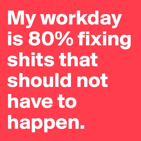 My workday is 80% fixing shits that should not have to happen.