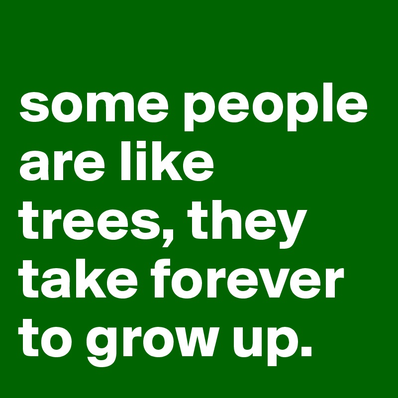 
some people are like trees, they take forever to grow up.
