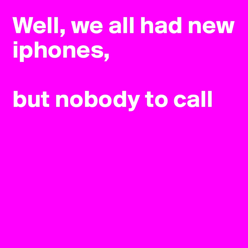 Well, we all had new iphones,

but nobody to call





