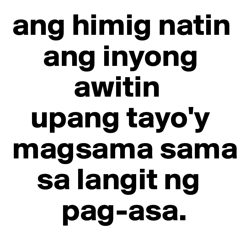 ang himig natin
     ang inyong      
          awitin
   upang tayo'y
magsama sama
    sa langit ng     
        pag-asa.